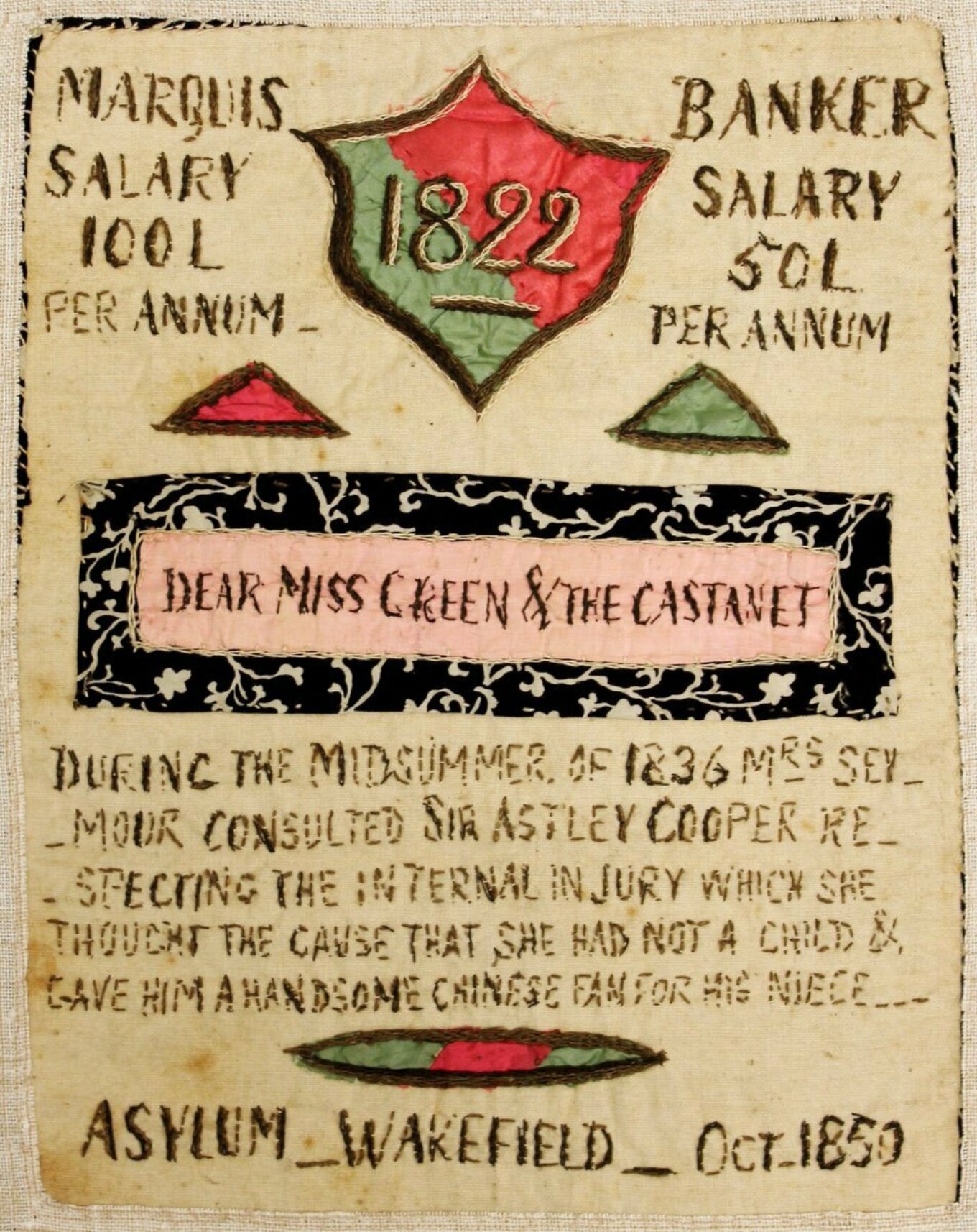 A green and red shield stitched onto cream cloth, bearing the date ‘1822’. On either side of it, stitched text reads ‘Marquis salary – 100£ per annum’ and ‘Banker salary – 50£ per annum’. In a pink strip of fabric beneath is the salutation ‘Dear Miss Green & the Castanet’. Below this, text reads: ‘During the midsummer of 1836 Mrs Seymour consulted Sir Astley Cooper respecting the internal injury which she thought the cause that she had not a child & gave him a handsome Chinese fan for her niece. Asylum, Wakefield, 1850.’