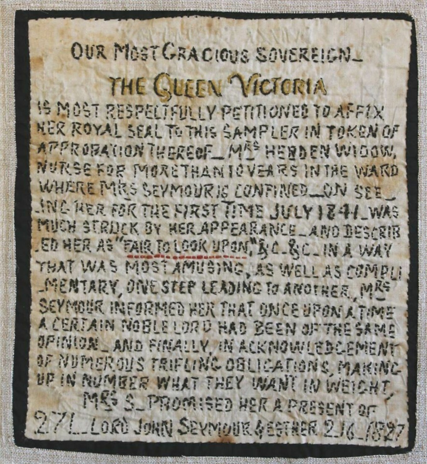Hand-stitched petition, dark thread on light linen cloth. The petition reads: ‘Our Most Gracious Sovereign, the Queen Victoria, is most respectfully petitioned to affix her royal assent to this sampler in token of approbation thereof. Mrs Herden widow, nurse for more than 10 years in the ward where Mrs Seymour is confined. On seeing her for the first time, July 1841, was much struck by her appearance, and described her as “fair to look upon”, etc, etc, in a way that was most amusing, as well as complimentary, one step leading to another, Mrs Seymour informed her that once upon a time a certain noble lord had been of the same opinion. And finally, in acknowledgement of numerous trifling obligations, making up in number what they want in weight, Mrs S. promised her a present of 27£ Lord John Seymour & Esther 2.16. 1827.’