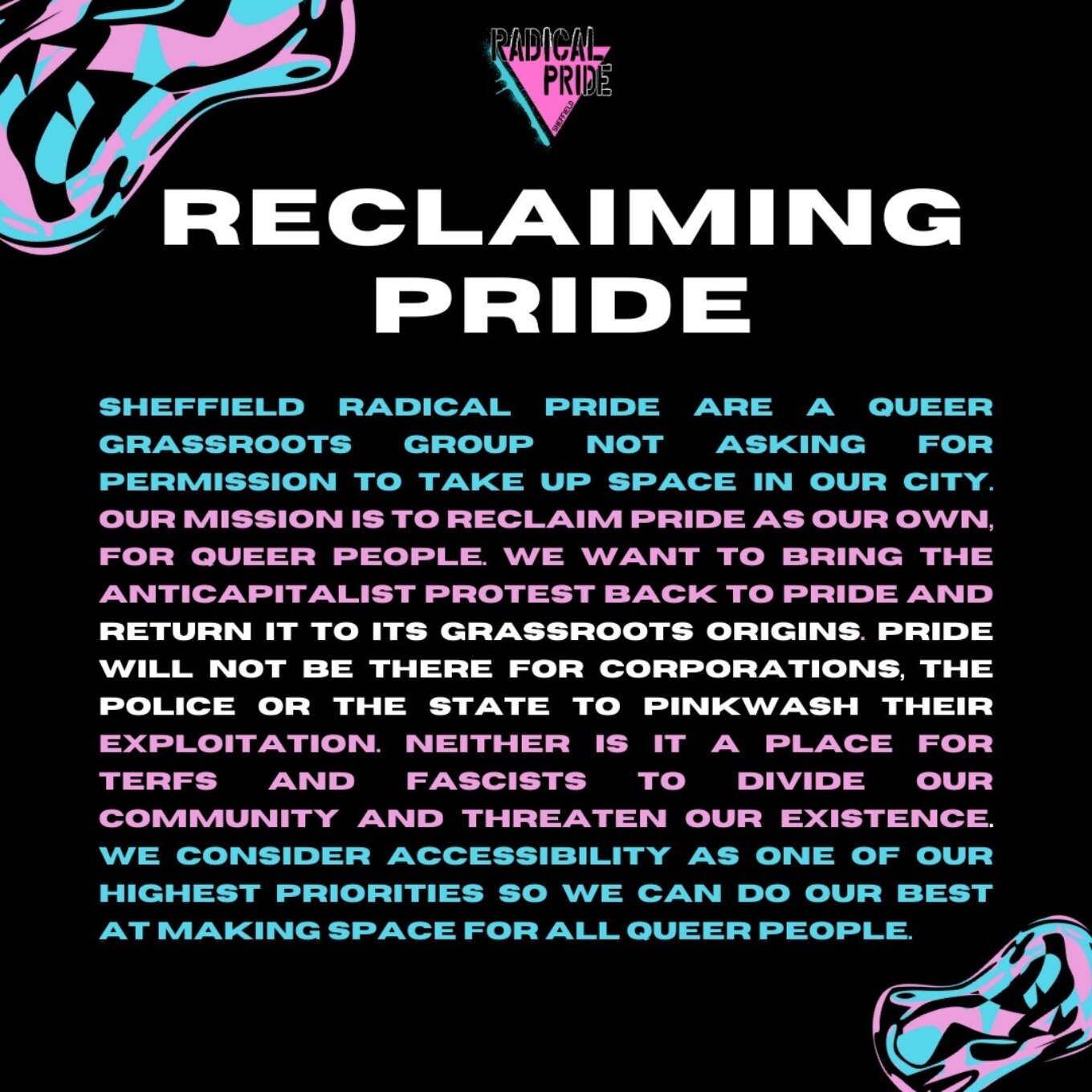Radical pride Reclaiming pride. Sheffield radical pride are a queer grassroots group not asking for permission to take up space in our city. Our mission is to reclaim pride as our own, for queer people. We want to bring the anticapitalist protest back to pride and return it to its grassroots origins. Pride will not be there for corporations, the police or the state to pinkwash their exploitation. Neither is it a place for terfs and fascists to divide our community and threaten our existence. We consider accessibility as one of our highest priorities so we can do our best at making space for all queer people.